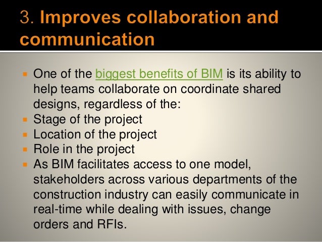  One of the biggest benefits of BIM is its ability to
help teams collaborate on coordinate shared
designs, regardless of the:
 Stage of the project
 Location of the project
 Role in the project
 As BIM facilitates access to one model,
stakeholders across various departments of the
construction industry can easily communicate in
real-time while dealing with issues, change
orders and RFIs.
 