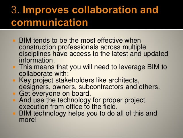  BIM tends to be the most effective when
construction professionals across multiple
disciplines have access to the latest and updated
information.
 This means that you will need to leverage BIM to
collaborate with:
 Key project stakeholders like architects,
designers, owners, subcontractors and others.
 Get everyone on board.
 And use the technology for proper project
execution from office to the field.
 BIM technology helps you to do all of this and
more!
 