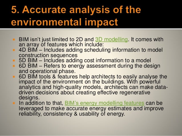  BIM isn’t just limited to 2D and 3D modelling. It comes with
an array of features which include:
 4D BIM – Includes adding scheduling information to model
construction sequences
 5D BIM – Includes adding cost information to a model
 6D BIM – Refers to energy assessment during the design
and operational phase.
 6D BIM tools & features help architects to easily analyse the
impact of the environment on the buildings. With powerful
analytics and high-quality models, architects can make data-
driven decisions about creating effective regenerative
designs.
 In addition to that, BIM’s energy modelling features can be
leveraged to make accurate energy estimates and improve
reliability, consistency & usability of energy.
 