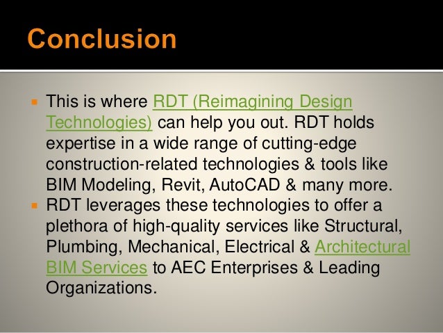  This is where RDT (Reimagining Design
Technologies) can help you out. RDT holds
expertise in a wide range of cutting-edge
construction-related technologies & tools like
BIM Modeling, Revit, AutoCAD & many more.
 RDT leverages these technologies to offer a
plethora of high-quality services like Structural,
Plumbing, Mechanical, Electrical & Architectural
BIM Services to AEC Enterprises & Leading
Organizations.
 