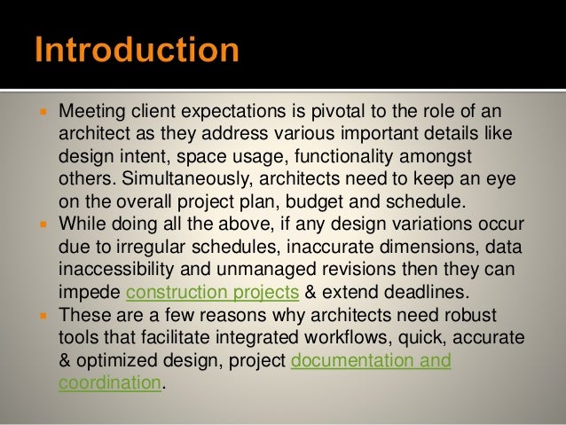  Meeting client expectations is pivotal to the role of an
architect as they address various important details like
design intent, space usage, functionality amongst
others. Simultaneously, architects need to keep an eye
on the overall project plan, budget and schedule.
 While doing all the above, if any design variations occur
due to irregular schedules, inaccurate dimensions, data
inaccessibility and unmanaged revisions then they can
impede construction projects & extend deadlines.
 These are a few reasons why architects need robust
tools that facilitate integrated workflows, quick, accurate
& optimized design, project documentation and
coordination.
 