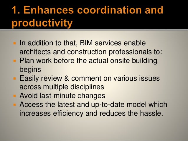  In addition to that, BIM services enable
architects and construction professionals to:
 Plan work before the actual onsite building
begins
 Easily review & comment on various issues
across multiple disciplines
 Avoid last-minute changes
 Access the latest and up-to-date model which
increases efficiency and reduces the hassle.
 