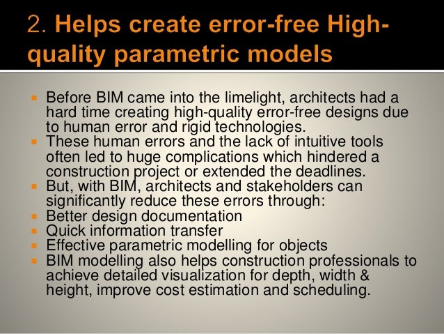  Before BIM came into the limelight, architects had a
hard time creating high-quality error-free designs due
to human error and rigid technologies.
 These human errors and the lack of intuitive tools
often led to huge complications which hindered a
construction project or extended the deadlines.
 But, with BIM, architects and stakeholders can
significantly reduce these errors through:
 Better design documentation
 Quick information transfer
 Effective parametric modelling for objects
 BIM modelling also helps construction professionals to
achieve detailed visualization for depth, width &
height, improve cost estimation and scheduling.
 