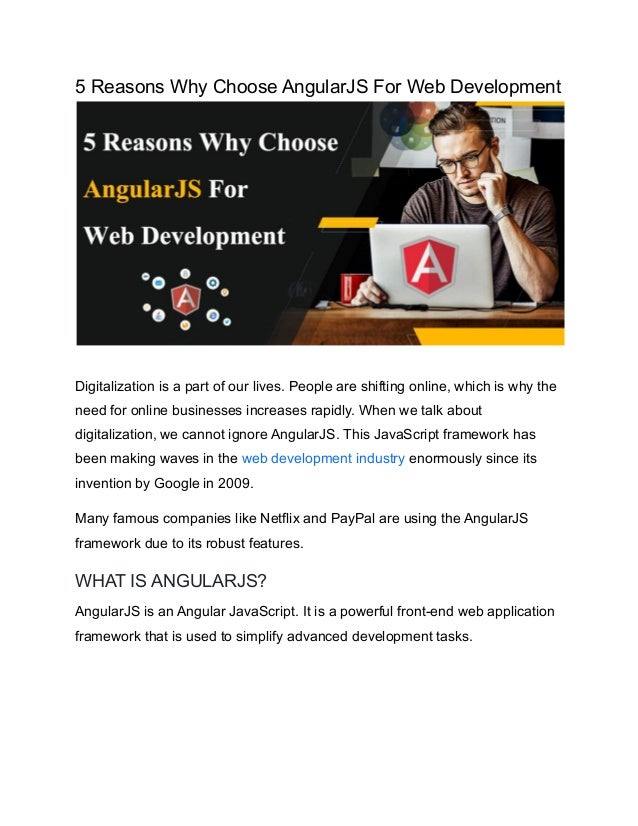 5 Reasons Why Choose AngularJS For Web Development
Digitalization is a part of our lives. People are shifting online, which is why the
need for online businesses increases rapidly. When we talk about
digitalization, we cannot ignore AngularJS. This JavaScript framework has
been making waves in the web development industry enormously since its
invention by Google in 2009.
Many famous companies like Netflix and PayPal are using the AngularJS
framework due to its robust features.
WHAT IS ANGULARJS?
AngularJS is an Angular JavaScript. It is a powerful front-end web application
framework that is used to simplify advanced development tasks.
 