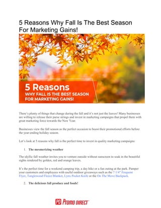 5 Reasons Why Fall Is The Best Season
For Marketing Gains!
There’s plenty of things that change during the fall and it’s not just the leaves! Many businesses
are willing to release their purse strings and invest in marketing campaigns that propel them with
great marketing force towards the New Year.
Businesses view the fall season as the perfect occasion to boost their promotional efforts before
the year-ending holiday season.
Let’s look at 5 reasons why fall is the perfect time to invest in quality marketing campaigns:
1. The mesmerizing weather
The idyllic fall weather invites you to venture outside without sunscreen to soak in the beautiful
sights rendered by golden, red and orange leaves.
It’s the perfect time for a weekend camping trip, a day hike or a fun outing at the park. Pamper
your customers and employees with useful outdoor giveaways such as the 7 1/4″ Frequent
Flyer, Tanglewood Fleece Blanket, Lynx Pocket Knife or the On The Move Backpack.
2. The delicious fall produce and foods!
 