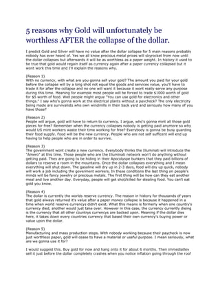 5 reasons why Gold will unfortunately be
worthless AFTER the collapse of the dollar.
I predict Gold and Silver will have no value after the dollar collapse for 5 main reasons probably
nobody has ever heard of. Yes we all know precious metal prices will skyrocket from now until
the dollar collapses but afterwards it will be as worthless as a paper weight. In history it used to
be true that gold would regain itself as currency again after a paper currency collapsed but it
wont work this time and I'll explain the reasons why.

(Reason 1)
With no currency, with what are you gonna sell your gold? The amount you paid for your gold
before the collapse will by a long shot not equal the goods and services value, you'll have to
trade it for after the collapse and no one will want it because it wont really serve any purpose
during this time. Meaning for example most people will be forced to trade $1000 worth of gold
for $5 worth of food. Well people might argue "You can use gold for electronics and other
things." I say who's gonna work at the electrical plants without a paycheck? The only electricity
being made are survivalists who own windmills in their back yard and seriously how many of you
have those?

(Reason 2)
People will argue, gold will have to return to currency. I argue, who's gonna mint all those gold
pieces for free? Remember when the currency collapses nobody is getting paid anymore so why
would US mint workers waste their time working for free? Everybody is gonna be busy guarding
their food supply. Food will be the new currency. People who are not self sufficent will end up
having to help people who are in order to survive.

(Reason 3)
The government wont create a new currency. Everybody thinks the Illuminati will introduce the
"Amero" at this time. Those people who are the Illuminati network won't do anything without
getting paid. They are going to be hiding in their Apocolyspe bunkers that they paid billions of
dollars to reserve a room in the mountains. Once the dollar collapses everything and I mean
everything will shut down. The gasoline will dry up in 2-3 days, food will dry up quick, nobody
will work a job including the goverment workers. In these conditions the last thing on people's
minds will be fancy jewelry or precious metals. The first thing will be how can they eat another
meal and live another day. Everyday, people will get shot/killed for stealing food. You can't eat
gold you know.

(Reason 4)
The dollar is currently the worlds reserve currency. The reason in history for thousands of years
that gold always returned it's value after a paper money collapse is because it happened in a
time when world reserve currencys didn't exist. What this means is formerly when one country's
currency died, another would just take over. However in this case, the currency currently dieing
is the currency that all other countrys currencys are backed upon. Meaning if the dollar dies
here, it takes down every countries currency that based their own currency's buying power or
value upon the dollar.

(Reason 5)
Manufacturing and mass production stops. With nobody working because their paycheck is now
just worthless paper, gold will cease to have a material or useful purpose. I mean seriously, what
are we gonna use it for?

I would suggest this. Buy gold for now and hang onto it for about 6 months. Then immediatley
sell it just before the dollar completely crashes when you notice inflation going through the roof
 
