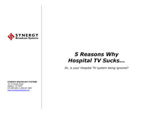 5 Reasons Why
                                 Hospital TV Sucks...
                               Or, is your Hospital TV system being ignored?



SYNERGY BROADCAST SYSTEMS
16115 Dooley Road
Addison, TX 75001
972-980-6991 or 800-601-6991
www.synergybroadcast.com
 