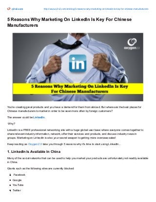 o2-v2.com http://www.o2-v2.com/en/blog/5-reasons-why-marketing-on-linkedin-is-key-for-chinese-manufacturers
5 Reasons Why Marketing On LinkedIn Is Key For Chinese
Manufacturers
You're creating great products and you have a demand for them from abroad. But where are the best places for
Chinese manufacturers to market in order to be seen more often by foreign customers?
The answer could be LinkedIn.
Why?
LinkedIn is a FREE professional networking site with a huge global user base where everyone comes together to
share relevant industry information, network, offer their services and products, and discuss industry news in
groups. Marketing on LinkedIn is also your secret weapon to getting more overseas sales!
Keep reading as Oxygen 2.0 take you through 5 reasons why it's time to start using LinkedIn...
1. LinkedIn Is Available In China
Many of the social networks that can be used to help you market your products are unfortunately not readily available
in China.
Giants such as the following sites are currently blocked:
Facebook
Google
YouTube
Twitter
 