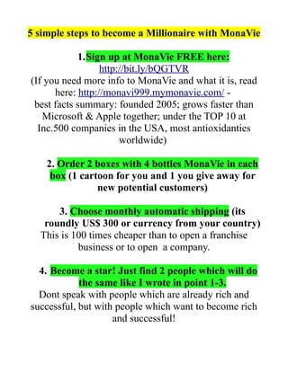 5 simple steps to become a Millionaire with MonaVie

            1.Sign up at MonaVie FREE here:
                  http://bit.ly/bQGTVR
(If you need more info to MonaVie and what it is, read
      here: http://monavi999.mymonavie.com/ -
 best facts summary: founded 2005; grows faster than
   Microsoft & Apple together; under the TOP 10 at
  Inc.500 companies in the USA, most antioxidanties
                       worldwide)

    2. Order 2 boxes with 4 bottles MonaVie in each
     box (1 cartoon for you and 1 you give away for
                new potential customers)

      3. Choose monthly automatic shipping (its
   roundly US$ 300 or currency from your country)
  This is 100 times cheaper than to open a franchise
           business or to open a company.

  4. Become a star! Just find 2 people which will do
            the same like I wrote in point 1-3.
  Dont speak with people which are already rich and
successful, but with people which want to become rich
                    and successful!
 