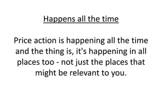 Happens all the time
Price action is happening all the time
and the thing is, it's happening in all
places too - not just ...