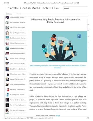 3/10/2021 5 Reasons Why Public Relations is Important for Every Business? | Insights Success Media Tech LLC
https://insightssuccessmedia.blogspot.com/2021/03/5-reasons-why-public-relations-is.html 1/6
What Healthcare Worke…
Horseracing, one of the …
The Top 5 Emergency L…
How Streaming Service…
Will Employees Really B…
7 Most Cost-effective Pri…
The Challenges of Inter…
Best Business to Start w…
8 Most Effective Leader…
6 Female Inventors who…
How to create a strong b…
Chad Burmeister: An Av…
Gary Olson: A Confident…
Edward Van Leent: A Le…
4 Ways Car Accidents C…
How Online Games Can…
A Budding Trailblazer of …
Akash Agrawal: Inspirin…
Ahmed R. Ali: An Exam…
The 10 Powerful Leader…
The Best of 5 Distance …
Susan Frech: Connectin…
5 Reasons Why Public …
[https://www.insightssuccess.com/5-reasons-why-public-relations-is-important-for-every-
business/]
Everyone seems to know the term public relations (PR), but not everyone
understands what it means. Though many organizations understand that
public relation is a great way to build their marketing approach and upgrade
their online reputation, very few know much about what PR involves, or why
few companies invest so much of their time and efforts to stay at top of the
stack.
Public relation is about sharing the right information to right places and
people, to build the brand reputation. Public relation agencies work with
organizations and help them to build their image in a certain industry.
Through effective marketing strategies it promotes its clients agenda. Public
relation is an area that can change the future of your business. When used
5 Reasons Why Public Relations is Important for
Every Business?
Dynamic Views theme. Powered by Blogger.
Home
Sidebar
Sidebar
…
Insights Success Media Tech LLC
Insights Success Media Tech LLC Insi
Insi search
 