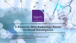 5 Reasons Why Radiology Needs
Artificial Intelligence
Created on October 25th, 2016
Simon Harris, Managing Director & Principal Analyst
simon.harris@signifyresearch.net
 