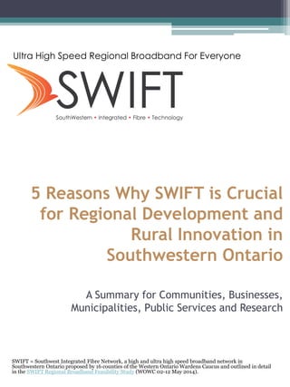 5 Reasons Why SWIFT is Crucial for Regional Development and Rural Innovation in Southwestern Ontario A Summary for Communities, Businesses, Municipalities, Public Services and Research 
SWIFT = Southwest Integrated Fibre Network, a high and ultra high speed broadband network in Southwestern Ontario proposed by 16 counties of the Western Ontario Wardens Caucus and outlined in detail in the SWIFT Regional Broadband Feasibility Study (WOWC 02-12 May 2014). 
Ultra High Speed Regional Broadband For Everyone  