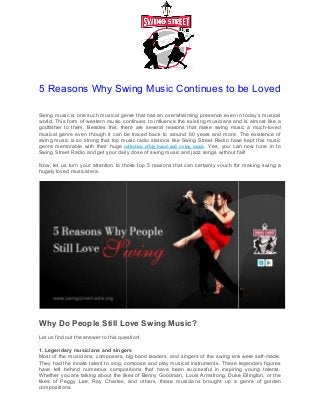 5 Reasons Why Swing Music Continues to be Loved
Swing music is one such musical genre
world. This form of western music continues to influence the existing musicians and is almost like a
godfather to them. Besides this, there are several reasons t
musical genre even though it can be traced back to around 60 years and more. The existence of
swing music is so strong that top music radio stations like Swing Street Radio have kept this music
genre memorable with their huge collection
Swing Street Radio and get your daily dose of swing music and jazz songs without fail!
Now, let us turn your attention to those top 5 reasons that can certainly vouch for making swing a
hugely loved musical era.
Why Do People Still Love Swing Music
Let us find out the answer to this question!
1. Legendary musicians and singers
Most of the musicians, composers, big band leaders, and singers of the swing era were self
They had the innate talent to sing, compose and play musical instruments. These legendary figures
have left behind numerous compositions that have been s
Whether you are talking about the likes of Benn
likes of Peggy Lee, Ray Charles, and others, these musicians brought up a genre of golden
compositions.
5 Reasons Why Swing Music Continues to be Loved
musical genre that has an overwhelming presence even in today’s musical
world. This form of western music continues to influence the existing musicians and is almost like a
godfather to them. Besides this, there are several reasons that make swing music a much
musical genre even though it can be traced back to around 60 years and more. The existence of
swing music is so strong that top music radio stations like Swing Street Radio have kept this music
collection ofbig band and swing music. Yes, you can now tune in to
and get your daily dose of swing music and jazz songs without fail!
those top 5 reasons that can certainly vouch for making swing a
Sure?
Why Do People Still Love Swing Music?
question!
ngers
big band leaders, and singers of the swing era were self
They had the innate talent to sing, compose and play musical instruments. These legendary figures
have left behind numerous compositions that have been successful in inspiring young talents.
Whether you are talking about the likes of Benny Goodman, Louis Armstrong, Duke Ellington, or the
likes of Peggy Lee, Ray Charles, and others, these musicians brought up a genre of golden
5 Reasons Why Swing Music Continues to be Loved
that has an overwhelming presence even in today’s musical
world. This form of western music continues to influence the existing musicians and is almost like a
hat make swing music a much-loved
musical genre even though it can be traced back to around 60 years and more. The existence of
swing music is so strong that top music radio stations like Swing Street Radio have kept this music
. Yes, you can now tune in to
and get your daily dose of swing music and jazz songs without fail!
those top 5 reasons that can certainly vouch for making swing a
big band leaders, and singers of the swing era were self-made.
They had the innate talent to sing, compose and play musical instruments. These legendary figures
uccessful in inspiring young talents.
Goodman, Louis Armstrong, Duke Ellington, or the
likes of Peggy Lee, Ray Charles, and others, these musicians brought up a genre of golden
 