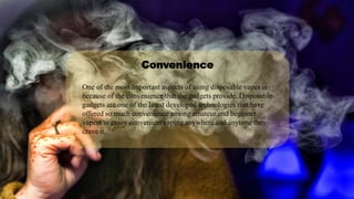 One of the most important aspects of using disposable vapes is
because of the convenience that the gadgets provide. Disposable
gadgets are one of the latest developed technologies that have
offered so much convenience among amateur and beginner
vapers to enjoy convenient vaping anywhere and anytime they
crave it.
Convenience
 