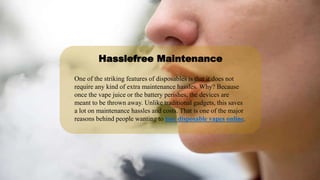 One of the striking features of disposables is that it does not
require any kind of extra maintenance hassles. Why? Because
once the vape juice or the battery perishes, the devices are
meant to be thrown away. Unlike traditional gadgets, this saves
a lot on maintenance hassles and costs. That is one of the major
reasons behind people wanting to buy disposable vapes online.
Hasslefree Maintenance
 