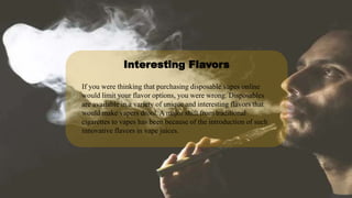 If you were thinking that purchasing disposable vapes online
would limit your flavor options, you were wrong. Disposables
are available in a variety of unique and interesting flavors that
would make vapers drool. A major shift from traditional
cigarettes to vapes has been because of the introduction of such
innovative flavors in vape juices.
Interesting Flavors
 