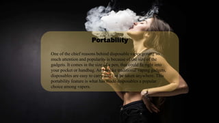 One of the chief reasons behind disposable vapes getting so
much attention and popularity is because of the size of the
gadgets. It comes in the size of a pen, that could fit right into
your pocket or handbag. And unlike traditional vaping gadgets,
disposables are easy to carry and can be taken anywhere. This
portability feature is what has made disposables a popular
choice among vapers.
Portability
 