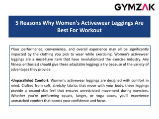 5 Reasons Why Women's Activewear Leggings Are
Best For Workout
•Your performance, convenience, and overall experience may all be significantly
impacted by the clothing you pick to wear while exercising. Women's activewear
leggings are a must-have item that have revolutionized the exercise industry. Any
fitness enthusiast should give these adaptable leggings a try because of the variety of
advantages they provide.
•Unparalleled Comfort: Women's activewear leggings are designed with comfort in
mind. Crafted from soft, stretchy fabrics that move with your body, these leggings
provide a second-skin feel that ensures unrestricted movement during exercises.
Whether you're performing squats, lunges, or yoga poses, you'll experience
unmatched comfort that boosts your confidence and focus.
 