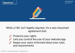 While a T&C isn’t legally required, it’s a very important
agreement that:
Protects your rights
Lets you control the use of your website/app
Keeps your users informed about your rules
and requirements
 