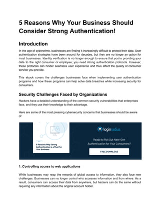 5 Reasons Why Your Business Should
Consider Strong Authentication!
Introduction
In the age of cybercrime, businesses are finding it increasingly difficult to protect their data. User
authentication strategies have been around for decades, but they are no longer an option for
most businesses. Identity verification is no longer enough to ensure that you're providing your
data to the right consumer or employee; you need strong authentication protocols. However,
these protocols can hinder seamless user experience and thus affect the quality of consumer
service you provide.
This ebook covers the challenges businesses face when implementing user authentication
programs and how these programs can help solve data breaches while increasing security for
consumers.
Security Challenges Faced by Organizations
Hackers have a detailed understanding of the common security vulnerabilities that enterprises
face, and they use their knowledge to their advantage.
Here are some of the most pressing cybersecurity concerns that businesses should be aware
of:
1. Controlling access to web applications
While businesses may reap the rewards of global access to information, they also face new
challenges. Businesses can no longer control who accesses information and from where. As a
result, consumers can access their data from anywhere, but hackers can do the same without
requiring any information about the original account holder.
 