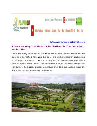 http://www.flamingotravels.co.in
5 Reasons Why You Should Add Thailand in Your Vacation
Bucket List
There are many countries in the world which offer unique attractions and
reasons to be visited. Following this suite, one such incredible vacation spot
in this regard is Thailand. This is a country that has seen a massive growth in
tourism in the recent years. The fascinating culture, beautiful landscapes,
rich cultural heritages, alfresco adventure and delicious cuisine make this
land a much-preferred holiday destination.
 