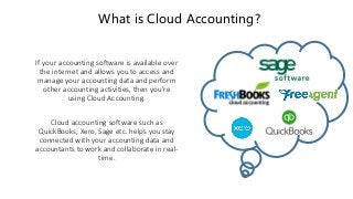 What is Cloud Accounting?
If your accounting software is available over
the internet and allows you to access and
manage your accounting data and perform
other accounting activities, then you're
using Cloud Accounting.
Cloud accounting software such as
QuickBooks, Xero, Sage etc. helps you stay
connected with your accounting data and
accountants to work and collaborate in real-
time.
 