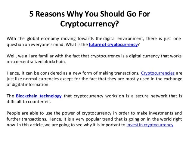 5 Reasons Why You Should Go For
Cryptocurrency?
With the global economy moving towards the digital environment, there is just one
question on everyone’s mind. What is the future of cryptocurrency?
Well, we all are familiar with the fact that cryptocurrency is a digital currency that works
on a decentralized blockchain.
Hence, it can be considered as a new form of making transactions. Cryptocurrencies are
just like normal currencies except for the fact that they are mostly used in the exchange
of digital information.
The Blockchain technology that cryptocurrency works on is a secure network that is
difficult to counterfeit.
People are able to use the power of cryptocurrency in order to make investments and
further transactions. Hence, it is a very popular trend that is going on in the world right
now. In this article, we are going to see why it is important to invest in cryptocurrency.
 