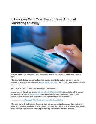 5 Reasons Why You Should Have A Digital
Marketing Strategy
A digital marketing strategy is an absolute given for any company trying to market itself online –
right?
That’s certainly the impression you’d get from reading most digital marketing blogs, where the
question of whether you should have a digital marketing strategy has long ago been eclipsed by how
to develop one.
And yet, on the ground, most companies remain unconvinced.
A new report by Smartinsights.com, Managing Digital Marketing 2015 , shows that a full 50 percent
of marketers have active digital marketing programmes, but no defined strategy at all. This is
actually a slight increase from the previous year, when the figure was 46 percent.
Recommended for YouWebcast: Why, What, and How to Do Social Selling
The other half is divided between those who have a stand-alone digital strategy (16 percent), and
those who have integrated it into a more general marketing plan (34 percent). The latter are probably
more advanced marketers, for whom digital marketing has become ‘business as usual’.
 