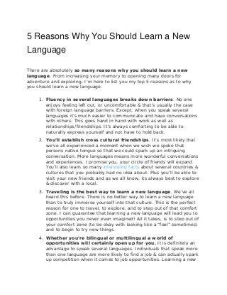 5 Reasons Why You Should Learn a New
Language
There are absolutely so many reasons why you should learn a new
language. From increasing your memory to opening many doors for
adventure and exploring. I’m here to list you my top 5 reasons as to why
you should learn a new language.
1. Fluency in several languages breaks down barriers. No one
enjoys feeling left out, or uncomfortable & that’s usually the case
with foreign language barriers. Except, when you speak several
languages it’s much easier to communicate and have conversations
with others. This goes hand in hand with work as well as
relationships/friendships. It’s always comforting to be able to
naturally express yourself and not have to hold back.
2. You’ll establish cross cultural friendships. It’s most likely that
we’ve all experienced a moment when we wish we spoke that
persons native tongue so that we could spark up an intriguing
conversation. More languages means more wonderful conversations
and experiences. I promise you, your circle of friends will expand.
You’ll also learn so many interesting facts about several countries &
cultures that you probably had no idea about. Plus you’ll be able to
visit your new friends and as we all know, its always best to explore
& discover with a local.
3. Traveling is the best way to learn a new language. We’ve all
heard this before. There is no better way to learn a new language
than to truly immerse yourself into that culture. This is the perfect
reason for one to travel, to explore, and to step out of that comfort
zone. I can guarantee that learning a new language will lead you to
opportunities you never even imagined! All it takes, is to step out of
your comfort zone (to be okay with looking like a “fool” sometimes)
and to begin to try new things.
4. Whether you’re bilingual or multilingual a world of
opportunities will certainly open up for you. It is definitely an
advantage to speak several languages. Individuals that speak more
than one language are more likely to find a job & can actually spark
up competition when it comes to job opportunities. Learning a new
 
