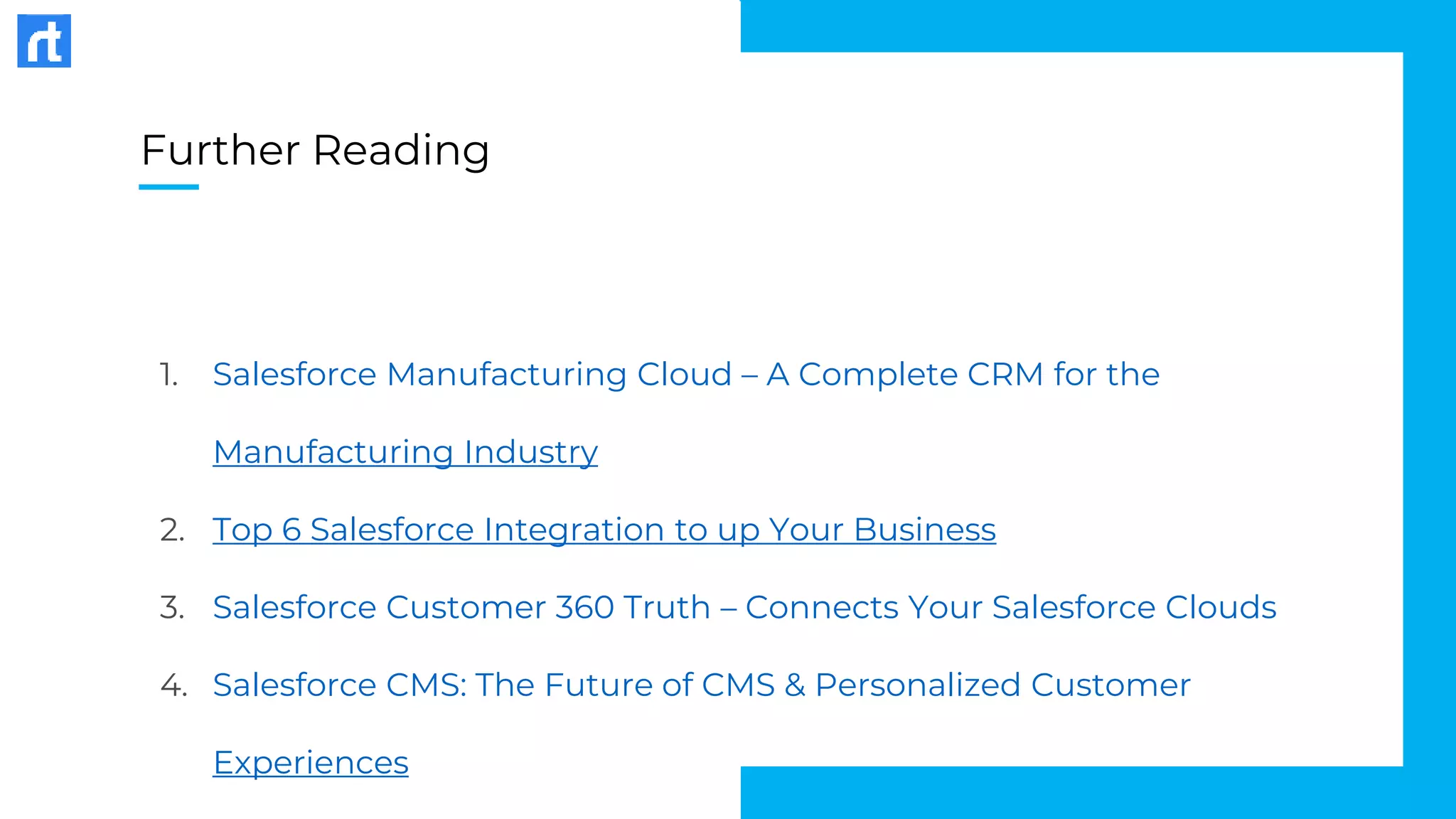 Further Reading
1. Salesforce Manufacturing Cloud – A Complete CRM for the
Manufacturing Industry
2. Top 6 Salesforce Integration to up Your Business
3. Salesforce Customer 360 Truth – Connects Your Salesforce Clouds
4. Salesforce CMS: The Future of CMS & Personalized Customer
Experiences
 