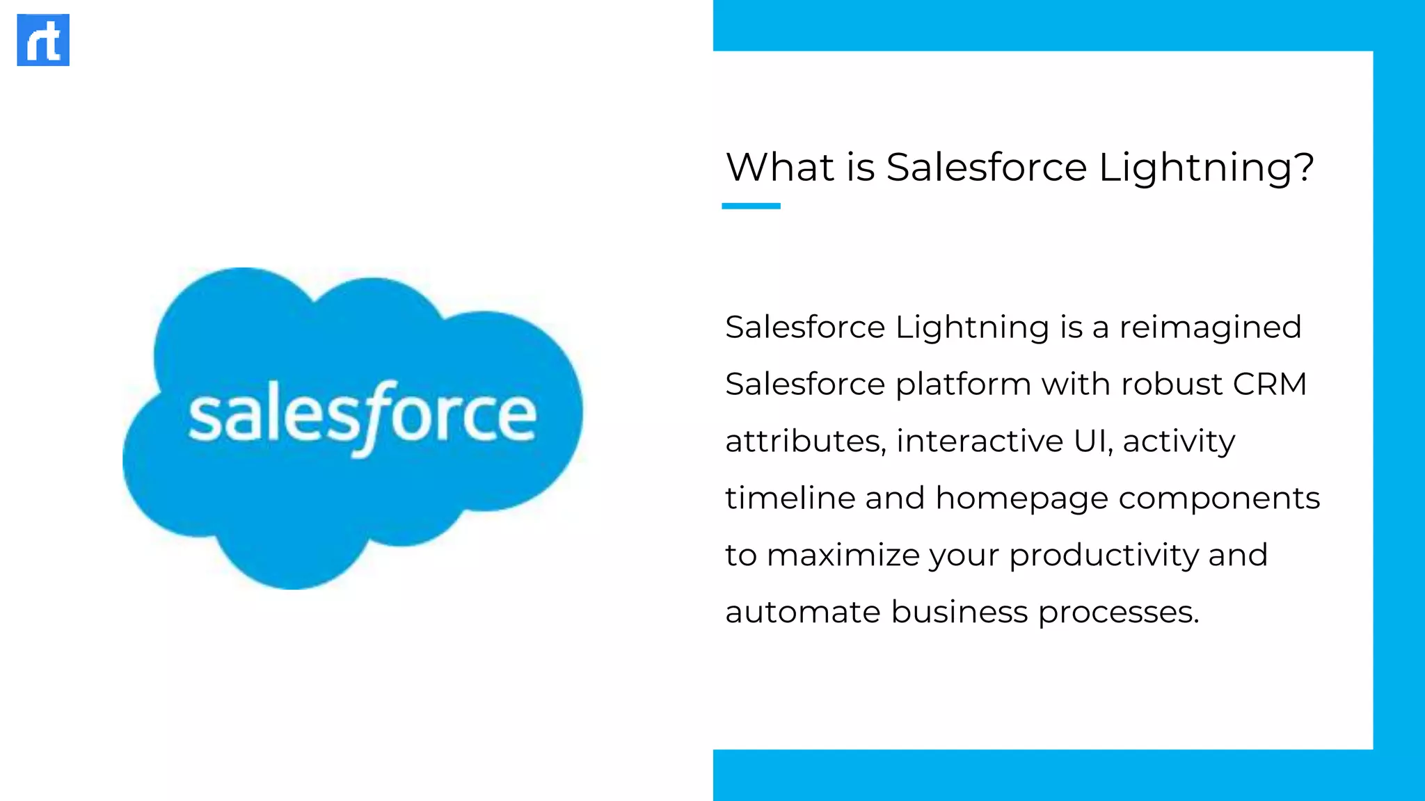 What is Salesforce Lightning?
Salesforce Lightning is a reimagined
Salesforce platform with robust CRM
attributes, interactive UI, activity
timeline and homepage components
to maximize your productivity and
automate business processes.
 