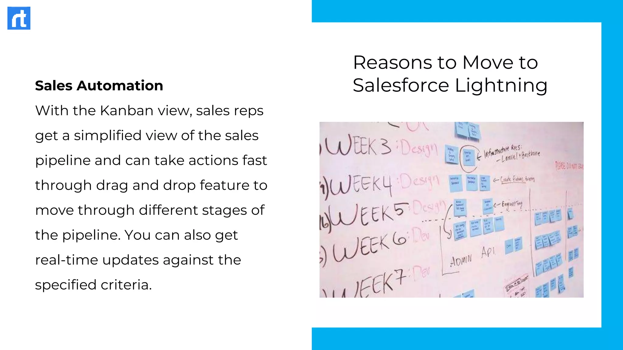 Sales Automation
With the Kanban view, sales reps
get a simplified view of the sales
pipeline and can take actions fast
through drag and drop feature to
move through different stages of
the pipeline. You can also get
real-time updates against the
specified criteria.
Reasons to Move to
Salesforce Lightning
 