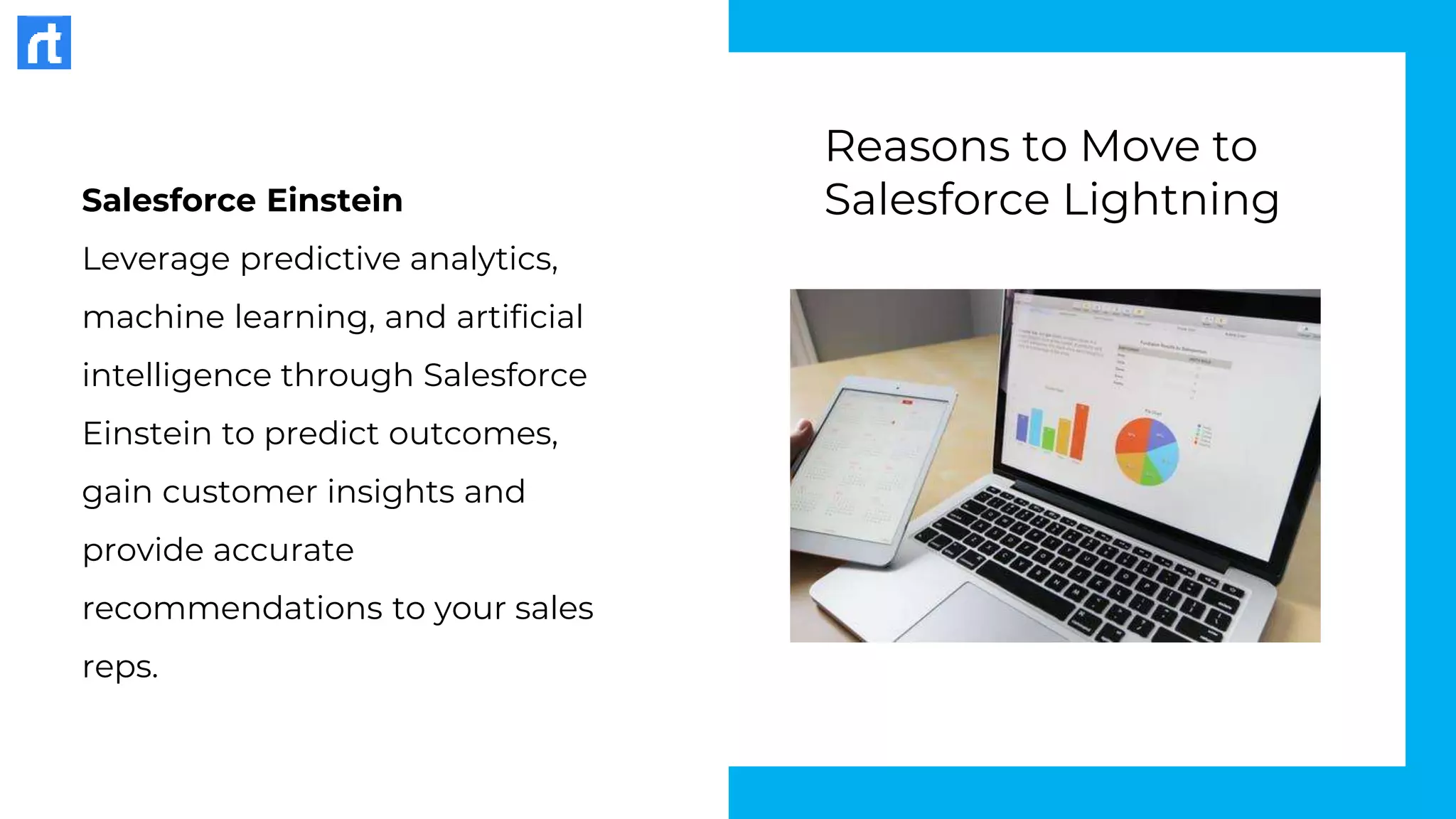 Salesforce Einstein
Leverage predictive analytics,
machine learning, and artificial
intelligence through Salesforce
Einstein to predict outcomes,
gain customer insights and
provide accurate
recommendations to your sales
reps.
Reasons to Move to
Salesforce Lightning
 