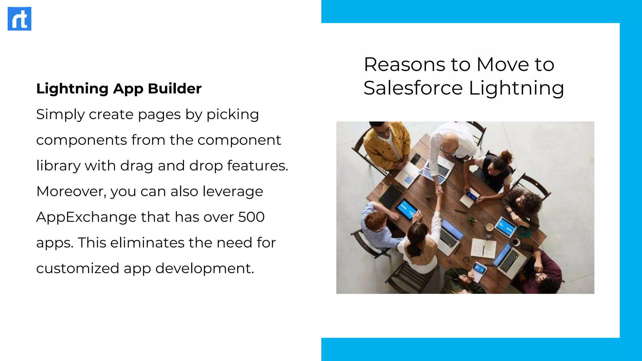 Lightning App Builder
Simply create pages by picking
components from the component
library with drag and drop features.
Moreover, you can also leverage
AppExchange that has over 500
apps. This eliminates the need for
customized app development.
Reasons to Move to
Salesforce Lightning
 
