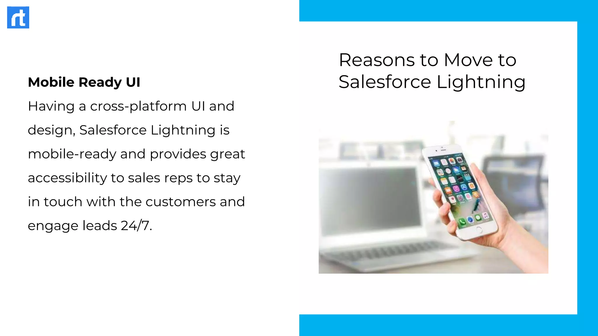 Mobile Ready UI
Having a cross-platform UI and
design, Salesforce Lightning is
mobile-ready and provides great
accessibility to sales reps to stay
in touch with the customers and
engage leads 24/7.
Reasons to Move to
Salesforce Lightning
 