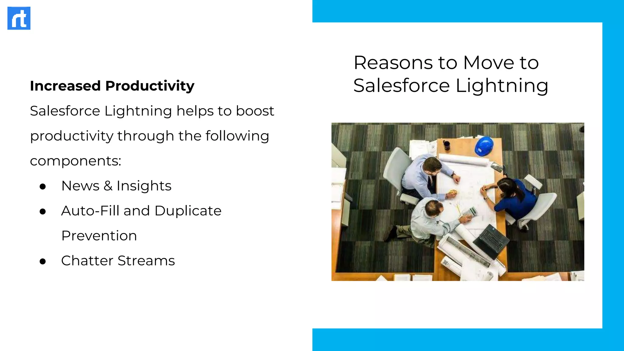 Increased Productivity
Salesforce Lightning helps to boost
productivity through the following
components:
● News & Insights
● Auto-Fill and Duplicate
Prevention
● Chatter Streams
Reasons to Move to
Salesforce Lightning
 