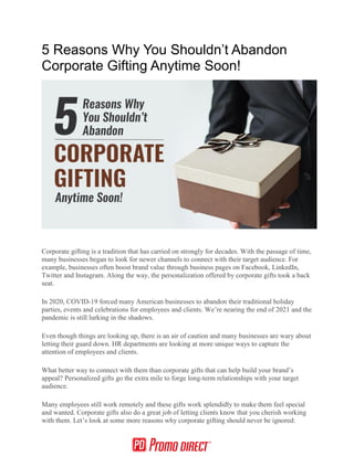 5 Reasons Why You Shouldn’t Abandon
Corporate Gifting Anytime Soon!
Corporate gifting is a tradition that has carried on strongly for decades. With the passage of time,
many businesses began to look for newer channels to connect with their target audience. For
example, businesses often boost brand value through business pages on Facebook, LinkedIn,
Twitter and Instagram. Along the way, the personalization offered by corporate gifts took a back
seat.
In 2020, COVID-19 forced many American businesses to abandon their traditional holiday
parties, events and celebrations for employees and clients. We’re nearing the end of 2021 and the
pandemic is still lurking in the shadows.
Even though things are looking up, there is an air of caution and many businesses are wary about
letting their guard down. HR departments are looking at more unique ways to capture the
attention of employees and clients.
What better way to connect with them than corporate gifts that can help build your brand’s
appeal? Personalized gifts go the extra mile to forge long-term relationships with your target
audience.
Many employees still work remotely and these gifts work splendidly to make them feel special
and wanted. Corporate gifts also do a great job of letting clients know that you cherish working
with them. Let’s look at some more reasons why corporate gifting should never be ignored:
 