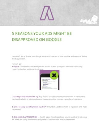 5 REASONS YOUR ADS MIGHT BE
DISAPPROVED ON GOOGLE
Here are 5 tips to ensure your Google Ads are not rejected to save you time and resource during
this busy season.
Here we go:
1- Typos – Google imposes strict policies around an ad’s quality and relevance—including
requiring standard spelling and grammar.
2- Extra punctuation marks e.g. Buy Now!!! - Google considers exclamations in either of the
two headline fields to be disruptive and these are another common cause for ad rejections.
3- Unnecessary use of symbols e.g. &%^* or symbols used incorrectly to represent ‘and’ might
be rejected.
4- GiMmIcKy CAPITALISATION – As with typos, Google’s policies around quality and relevance
will make ads using unnecessary and gimmicky capitalisation likely to be rejected.
 