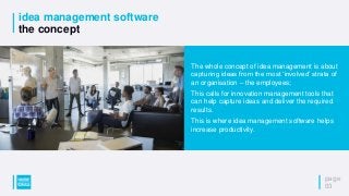 idea management software
the concept
page
03
The whole concept of idea management is about
capturing ideas from the most ‘involved’ strata of
an organisation – the employees;
This calls for innovation management tools that
can help capture ideas and deliver the required
results.
This is where idea management software helps
increase productivity.
 