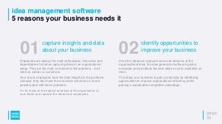 idea management software
5 reasons your business needs it
page
05
Employees are always the most enthusiastic, innovative and
dependable of all when capturing ideas in an organisational
setup. They are the most connected to the problems – be it
internal, vendor or customers.
As a result, employees have the best insights to the problems.
Likewise, they also have the innovative solutions on how to
possibly deal with those problems.
It’s for those at the highest echelons of the organisation to
now ‘listen and capture’ the ideas from employees.
01capture insights and data
about your business
Once the ideas are captured across all divisions at the
organisational level, the idea generation software quickly
evaluates and prioritises the best ideas so as to capitalise on
them.
This helps your business to gain productivity by identifying
opportunities to improve organisational efficiency, while
gaining a sustainable competitive advantage.
02identify opportunities to
improve your business
 