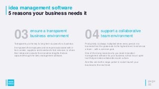 idea management software
5 reasons your business needs it
page
06
Transparency is the key to long-term success for a business.
It empowers the employees and everyone associated with it -
from vendor, suppliers and investors to feel inclusive, to share
their ideas and execute the innovative insights that are
captured through the idea management software.
03ensure a transparent
business environment
Productivity is always multiplied when every person in a
business from the grassroots to the highest level, functions as
a team – with a common goal.
One of the many reasons why you need innovation
management software for your business is that it is an open
tool that promotes collaborative work culture.
And this can be the magic potion to rocket-launch your
business to the next level.
04support a collaborative
team environment
 