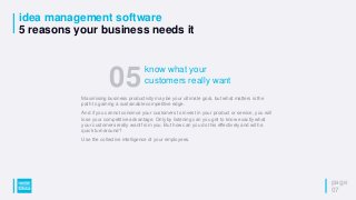 idea management software
5 reasons your business needs it
page
07
Maximising business productivity may be your ultimate goal, but what matters is the
path to gaining a sustainable competitive edge.
And if you cannot convince your customers to invest in your product or service, you will
lose your competitive advantage. Only by listening can you get to know exactly what
your customers really want from you. But how can you do this effectively and with a
quick turnaround?
Use the collective intelligence of your employees.
05know what your
customers really want
 