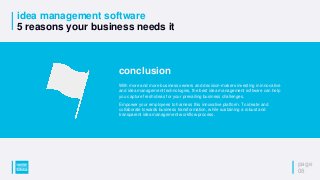 idea management software
5 reasons your business needs it
page
08
conclusion
With more and more business owners and decision-makers investing in innovative
and idea management technologies, the best idea management software can help
you capture fresh ideas for your prevailing business challenges.
Empower your employees to harness this innovative platform. To ideate and
collaborate towards business transformation, while sustaining a robust and
transparent idea management workflow process.
 