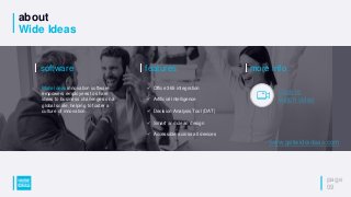 about
Wide Ideas
page
09
features
✓ Office 365 integration
✓ Artificial Intelligence
✓ Decision Analysis Tool (DAT)
✓ Smart and clean design
✓ Accessible across all devices
software
Wide Ideas innovation software
empowers employees to share
ideas to business challenges on a
global scale, helping to foster a
culture of innovation.
more info
Click to
watch video
www.getwideideas.com
 