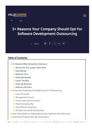 5+ Reasons Your Company Should Opt For
Software Development Outsourcing
Share
Table of Contents
5+ Reasons Why Companies Outsource
Get Access To A Larger Talent Pool
Save Money
Reduces Time
Improves Quality
Lower The Risk
Scale-Up Business
Reduces HR Costs
A Few Key Challenges You Might Face In IT Outsourcing
Lack of Control
Management Issues
Issues with Communication
Maintaining Quality
Cost-Effective Solutions
All Tasks Cannot Be Outsourced
How ValueCoders is Helping Businesses Optimize their Revenue?
Successful Projects Done By ValueCoders
Awards & Recognitions Achieved By ValueCoders
This website uses cookies to improve your experience. We'll assume you're ok with this, but you
 