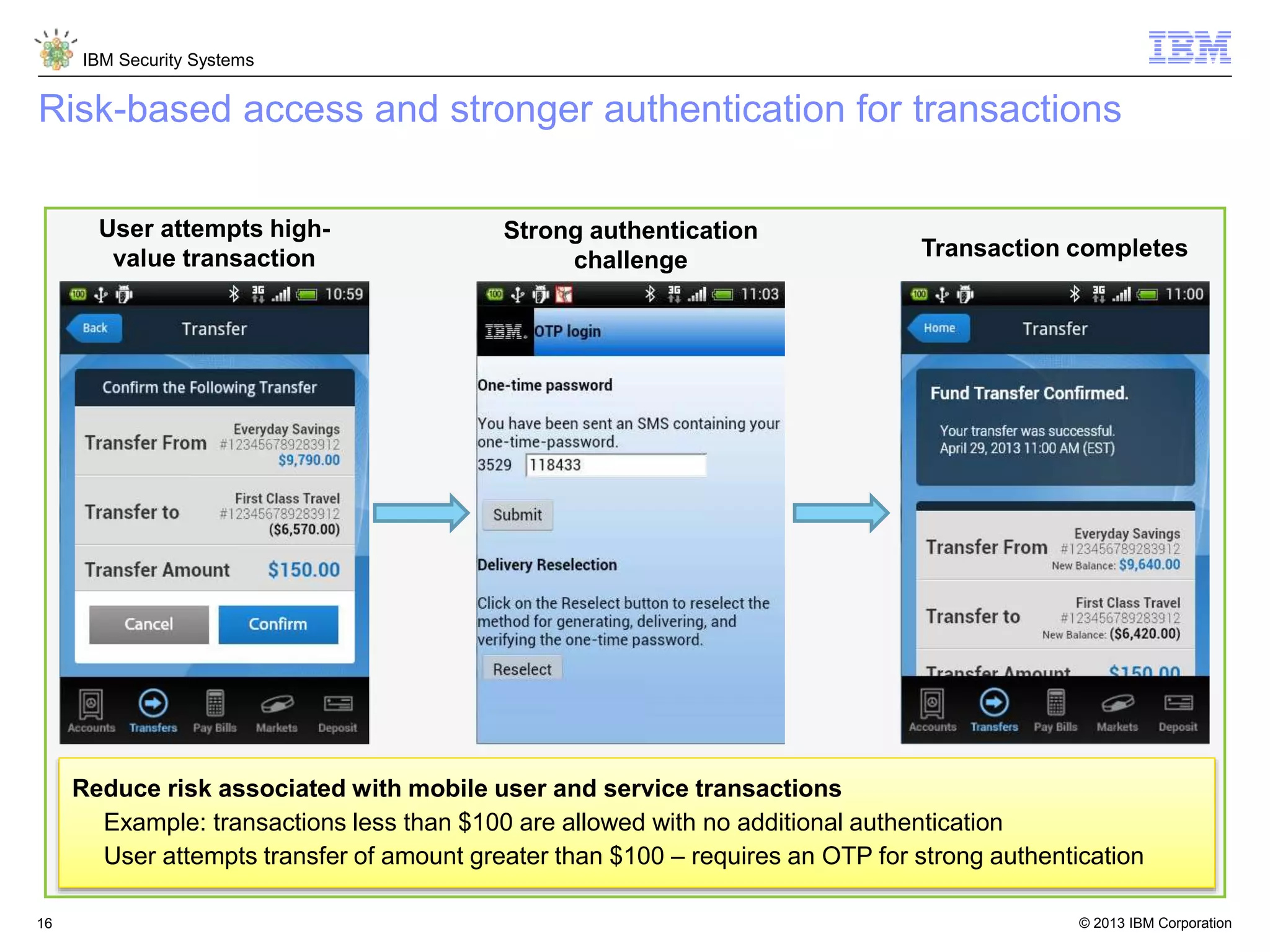 © 2013 IBM Corporation
IBM Security Systems
16
Risk-based access and stronger authentication for transactions
User attempts high-
value transaction
Strong authentication
challenge Transaction completes
Reduce risk associated with mobile user and service transactions
Example: transactions less than $100 are allowed with no additional authentication
User attempts transfer of amount greater than $100 – requires an OTP for strong authentication
 