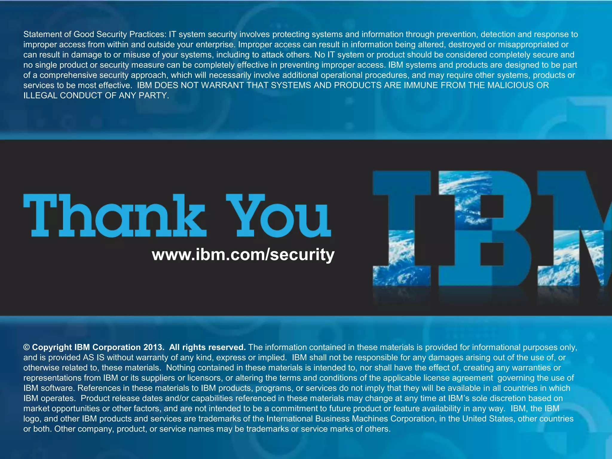 © 2013 IBM Corporation
IBM Security Systems
IBM Security Systems
www.ibm.com/security
© Copyright IBM Corporation 2013. All rights reserved. The information contained in these materials is provided for informational purposes only,
and is provided AS IS without warranty of any kind, express or implied. IBM shall not be responsible for any damages arising out of the use of, or
otherwise related to, these materials. Nothing contained in these materials is intended to, nor shall have the effect of, creating any warranties or
representations from IBM or its suppliers or licensors, or altering the terms and conditions of the applicable license agreement governing the use of
IBM software. References in these materials to IBM products, programs, or services do not imply that they will be available in all countries in which
IBM operates. Product release dates and/or capabilities referenced in these materials may change at any time at IBM’s sole discretion based on
market opportunities or other factors, and are not intended to be a commitment to future product or feature availability in any way. IBM, the IBM
logo, and other IBM products and services are trademarks of the International Business Machines Corporation, in the United States, other countries
or both. Other company, product, or service names may be trademarks or service marks of others.
Statement of Good Security Practices: IT system security involves protecting systems and information through prevention, detection and response to
improper access from within and outside your enterprise. Improper access can result in information being altered, destroyed or misappropriated or
can result in damage to or misuse of your systems, including to attack others. No IT system or product should be considered completely secure and
no single product or security measure can be completely effective in preventing improper access. IBM systems and products are designed to be part
of a comprehensive security approach, which will necessarily involve additional operational procedures, and may require other systems, products or
services to be most effective. IBM DOES NOT WARRANT THAT SYSTEMS AND PRODUCTS ARE IMMUNE FROM THE MALICIOUS OR
ILLEGAL CONDUCT OF ANY PARTY.
www.ibm.com/security
© Copyright IBM Corporation 2013. All rights reserved. The information contained in these materials is provided for informational purposes only,
and is provided AS IS without warranty of any kind, express or implied. IBM shall not be responsible for any damages arising out of the use of, or
otherwise related to, these materials. Nothing contained in these materials is intended to, nor shall have the effect of, creating any warranties or
representations from IBM or its suppliers or licensors, or altering the terms and conditions of the applicable license agreement governing the use of
IBM software. References in these materials to IBM products, programs, or services do not imply that they will be available in all countries in which
IBM operates. Product release dates and/or capabilities referenced in these materials may change at any time at IBM’s sole discretion based on
market opportunities or other factors, and are not intended to be a commitment to future product or feature availability in any way. IBM, the IBM
logo, and other IBM products and services are trademarks of the International Business Machines Corporation, in the United States, other countries
or both. Other company, product, or service names may be trademarks or service marks of others.
Statement of Good Security Practices: IT system security involves protecting systems and information through prevention, detection and response to
improper access from within and outside your enterprise. Improper access can result in information being altered, destroyed or misappropriated or
can result in damage to or misuse of your systems, including to attack others. No IT system or product should be considered completely secure and
no single product or security measure can be completely effective in preventing improper access. IBM systems and products are designed to be part
of a comprehensive security approach, which will necessarily involve additional operational procedures, and may require other systems, products or
services to be most effective. IBM DOES NOT WARRANT THAT SYSTEMS AND PRODUCTS ARE IMMUNE FROM THE MALICIOUS OR
ILLEGAL CONDUCT OF ANY PARTY.
 