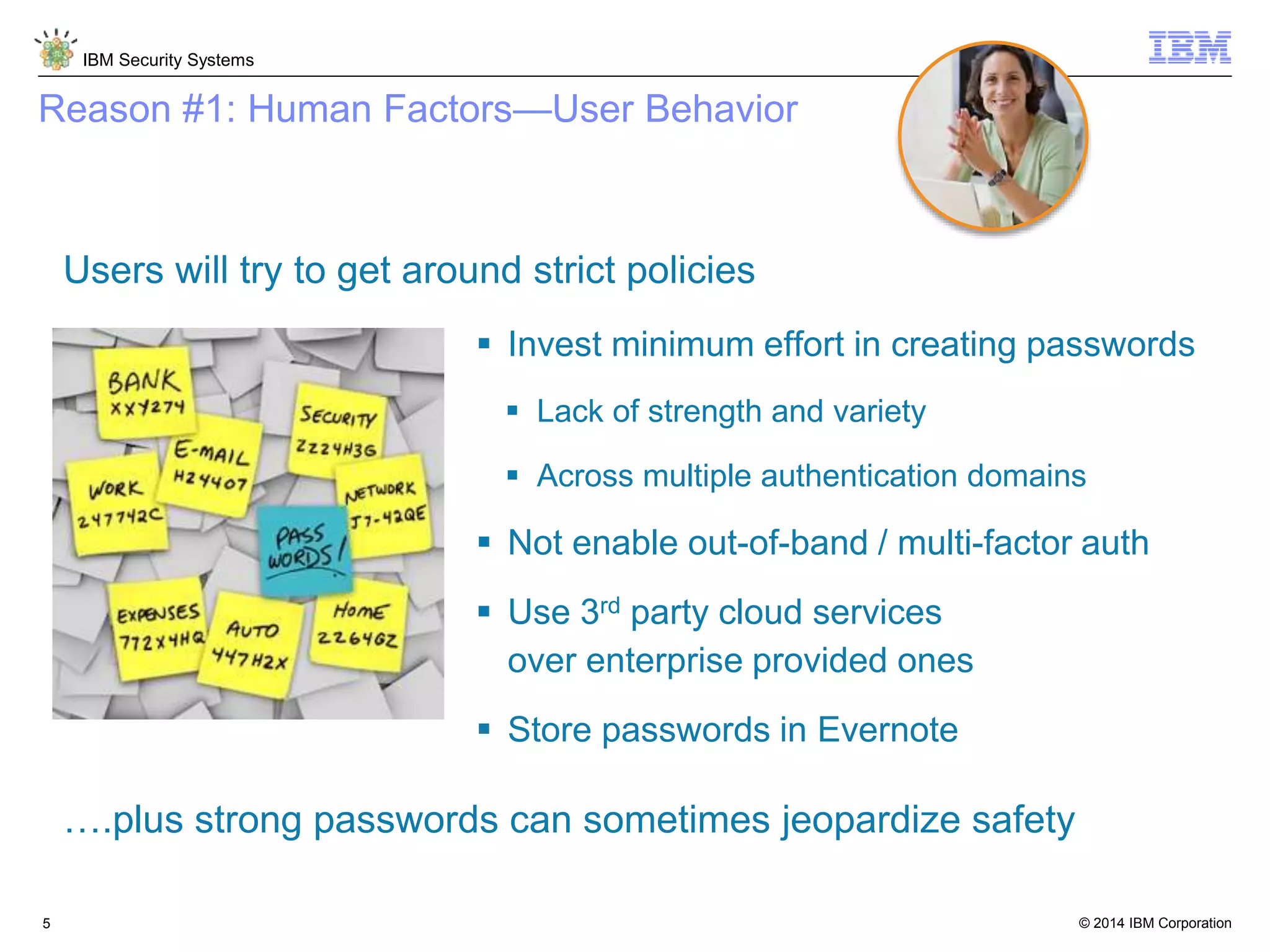 © 2014 IBM Corporation
IBM Security Systems
5
Reason #1: Human Factors—User Behavior
Users will try to get around strict policies
 Invest minimum effort in creating passwords
 Lack of strength and variety
 Across multiple authentication domains
 Not enable out-of-band / multi-factor auth
 Use 3rd party cloud services
over enterprise provided ones
 Store passwords in Evernote
….plus strong passwords can sometimes jeopardize safety
 