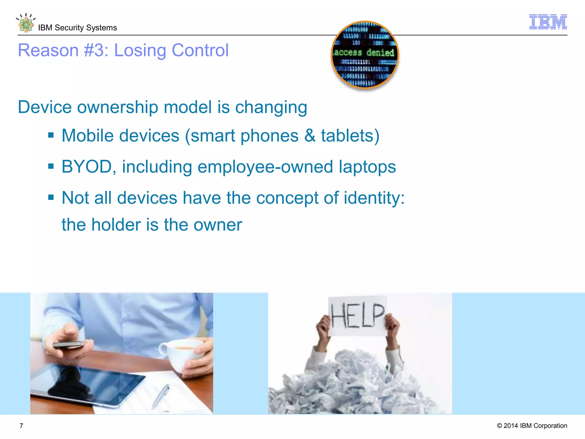 © 2014 IBM Corporation
IBM Security Systems
7
Reason #3: Losing Control
Device ownership model is changing
 Mobile devices (smart phones & tablets)
 BYOD, including employee-owned laptops
 Not all devices have the concept of identity:
the holder is the owner
 